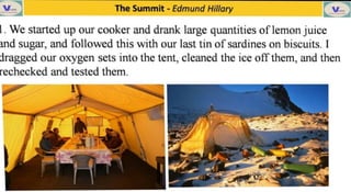 V The Summit -
Edmund Hillary
. We started up our cooker and drank large quantities of lemon juice
and sugar, and followed this with our last tin of sardines on biscuits. I
dragged our oxygen sets into the tent, cleaned the ice off them, and then
rechecked and tested them.
 