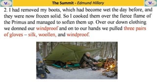 The Summit -
Edmund Hillary
2.I had removed my boots, which had becomewettheday before, and
they were now frozen solid. SoI cooked them over
thefierceflame of
the Primus and managed to soften them up. Over our down clothing
we donned our windproofand on to our hands we pulled three pairs
ofgloves -
silk, woollen, and windproof.
 
