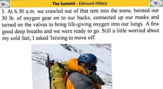 The Summit -
Edmund Hillary
3. At 6.30 a.m. we crawled out of that tent into the snow, hoisted our
30 lb. of oxygen gear on to our backs, connected up our masks and
turned on the valves to bring life-giving oxygen into our lungs. A few
good deep breaths and we were ready to go. Still a little worried about
my cold feet, I asked Tenzing to move off.
 