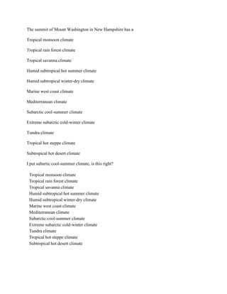 The summit of Mount Washington in New Hampshire has a
Tropical monsoon climate
Tropical rain forest climate
Tropical savanna climate
Humid subtropical hot summer climate
Humid subtropical winter-dry climate
Marine west coast climate
Mediterranean climate
Subarctic cool-summer climate
Extreme subarctic cold-winter climate
Tundra climate
Tropical hot steppe climate
Subtropical hot desert climate
I put subartic cool-summer climate, is this right?
Tropical monsoon climate
Tropical rain forest climate
Tropical savanna climate
Humid subtropical hot summer climate
Humid subtropical winter-dry climate
Marine west coast climate
Mediterranean climate
Subarctic cool-summer climate
Extreme subarctic cold-winter climate
Tundra climate
Tropical hot steppe climate
Subtropical hot desert climate
 