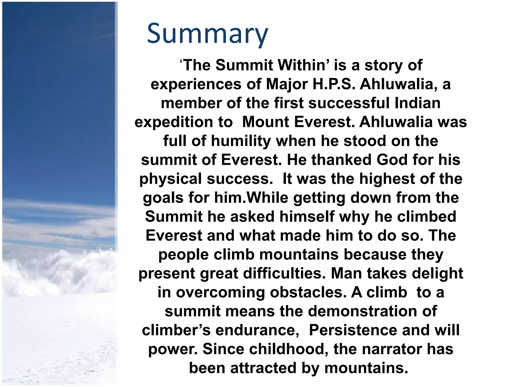 Summary
‘The Summit Within’ is a story of
experiences of Major H.P.S. Ahluwalia, a
member of the first successful Indian
expedition to Mount Everest. Ahluwalia was
full of humility when he stood on the
summit of Everest. He thanked God for his
physical success. It was the highest of the
goals for him.While getting down from the
Summit he asked himself why he climbed
Everest and what made him to do so. The
people climb mountains because they
present great difficulties. Man takes delight
in overcoming obstacles. A climb to a
summit means the demonstration of
climber’s endurance, Persistence and will
power. Since childhood, the narrator has
been attracted by mountains.
 