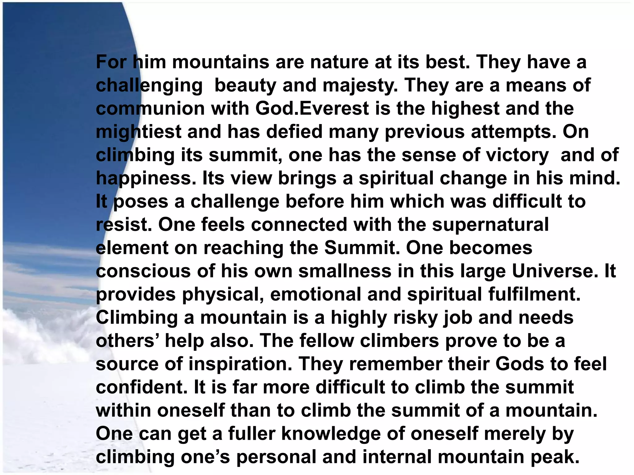 For him mountains are nature at its best. They have a
challenging beauty and majesty. They are a means of
communion with God.Everest is the highest and the
mightiest and has defied many previous attempts. On
climbing its summit, one has the sense of victory and of
happiness. Its view brings a spiritual change in his mind.
It poses a challenge before him which was difficult to
resist. One feels connected with the supernatural
element on reaching the Summit. One becomes
conscious of his own smallness in this large Universe. It
provides physical, emotional and spiritual fulfilment.
Climbing a mountain is a highly risky job and needs
others’ help also. The fellow climbers prove to be a
source of inspiration. They remember their Gods to feel
confident. It is far more difficult to climb the summit
within oneself than to climb the summit of a mountain.
One can get a fuller knowledge of oneself merely by
climbing one’s personal and internal mountain peak.
 