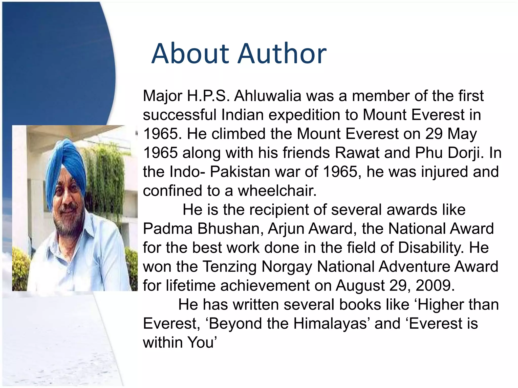 About Author
Major H.P.S. Ahluwalia was a member of the first
successful Indian expedition to Mount Everest in
1965. He climbed the Mount Everest on 29 May
1965 along with his friends Rawat and Phu Dorji. In
the Indo- Pakistan war of 1965, he was injured and
confined to a wheelchair.
He is the recipient of several awards like
Padma Bhushan, Arjun Award, the National Award
for the best work done in the field of Disability. He
won the Tenzing Norgay National Adventure Award
for lifetime achievement on August 29, 2009.
He has written several books like ‘Higher than
Everest, ‘Beyond the Himalayas’ and ‘Everest is
within You’
 