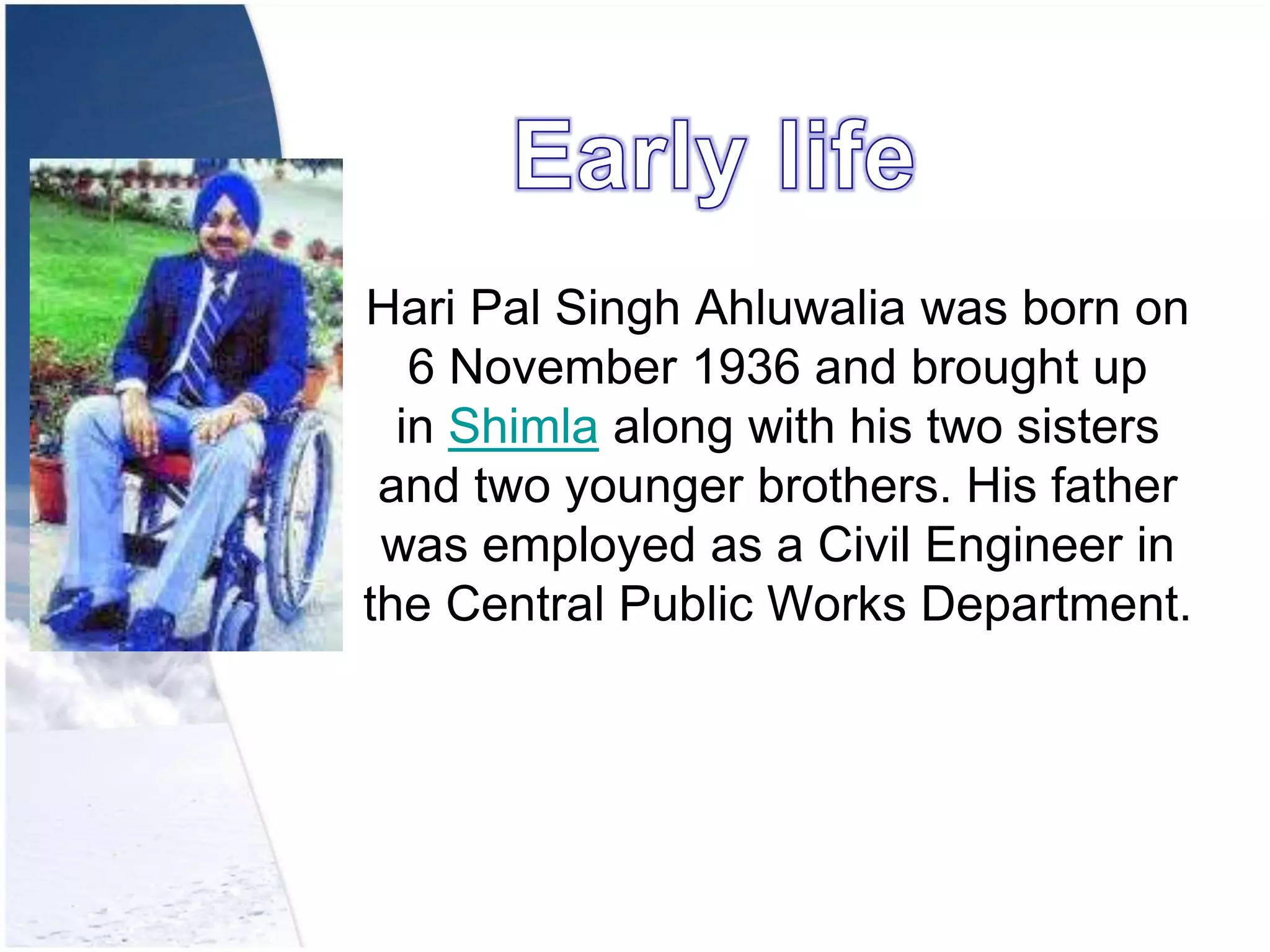 Hari Pal Singh Ahluwalia was born on
6 November 1936 and brought up
in Shimla along with his two sisters
and two younger brothers. His father
was employed as a Civil Engineer in
the Central Public Works Department.
 
