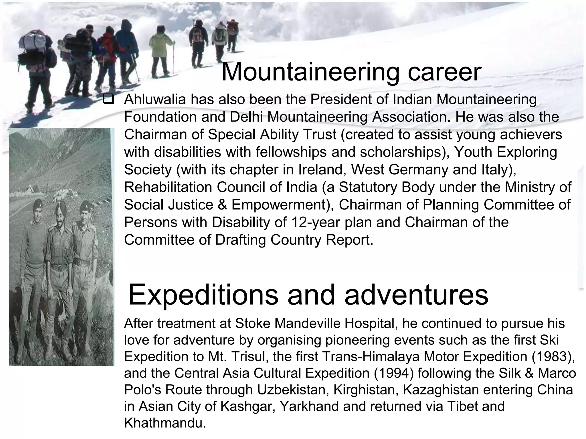 Mountaineering career
 Ahluwalia has also been the President of Indian Mountaineering
Foundation and Delhi Mountaineering Association. He was also the
Chairman of Special Ability Trust (created to assist young achievers
with disabilities with fellowships and scholarships), Youth Exploring
Society (with its chapter in Ireland, West Germany and Italy),
Rehabilitation Council of India (a Statutory Body under the Ministry of
Social Justice & Empowerment), Chairman of Planning Committee of
Persons with Disability of 12-year plan and Chairman of the
Committee of Drafting Country Report.
Expeditions and adventures
 After treatment at Stoke Mandeville Hospital, he continued to pursue his
love for adventure by organising pioneering events such as the first Ski
Expedition to Mt. Trisul, the first Trans-Himalaya Motor Expedition (1983),
and the Central Asia Cultural Expedition (1994) following the Silk & Marco
Polo's Route through Uzbekistan, Kirghistan, Kazaghistan entering China
in Asian City of Kashgar, Yarkhand and returned via Tibet and
Khathmandu.
 