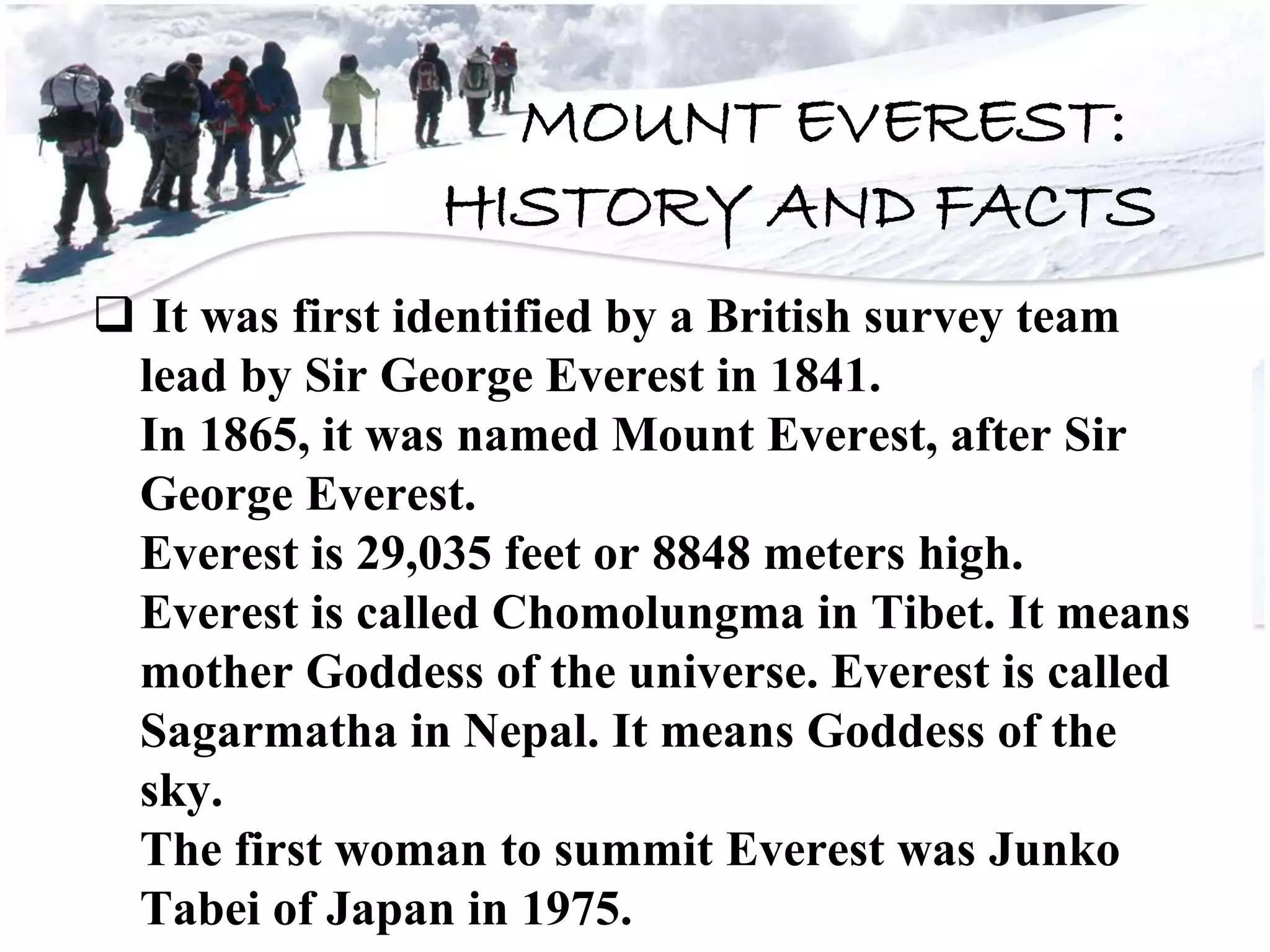 MOUNT EVEREST:
HISTORY AND FACTS
 It was first identified by a British survey team
lead by Sir George Everest in 1841.
In 1865, it was named Mount Everest, after Sir
George Everest.
Everest is 29,035 feet or 8848 meters high.
Everest is called Chomolungma in Tibet. It means
mother Goddess of the universe. Everest is called
Sagarmatha in Nepal. It means Goddess of the
sky.
The first woman to summit Everest was Junko
Tabei of Japan in 1975.
 