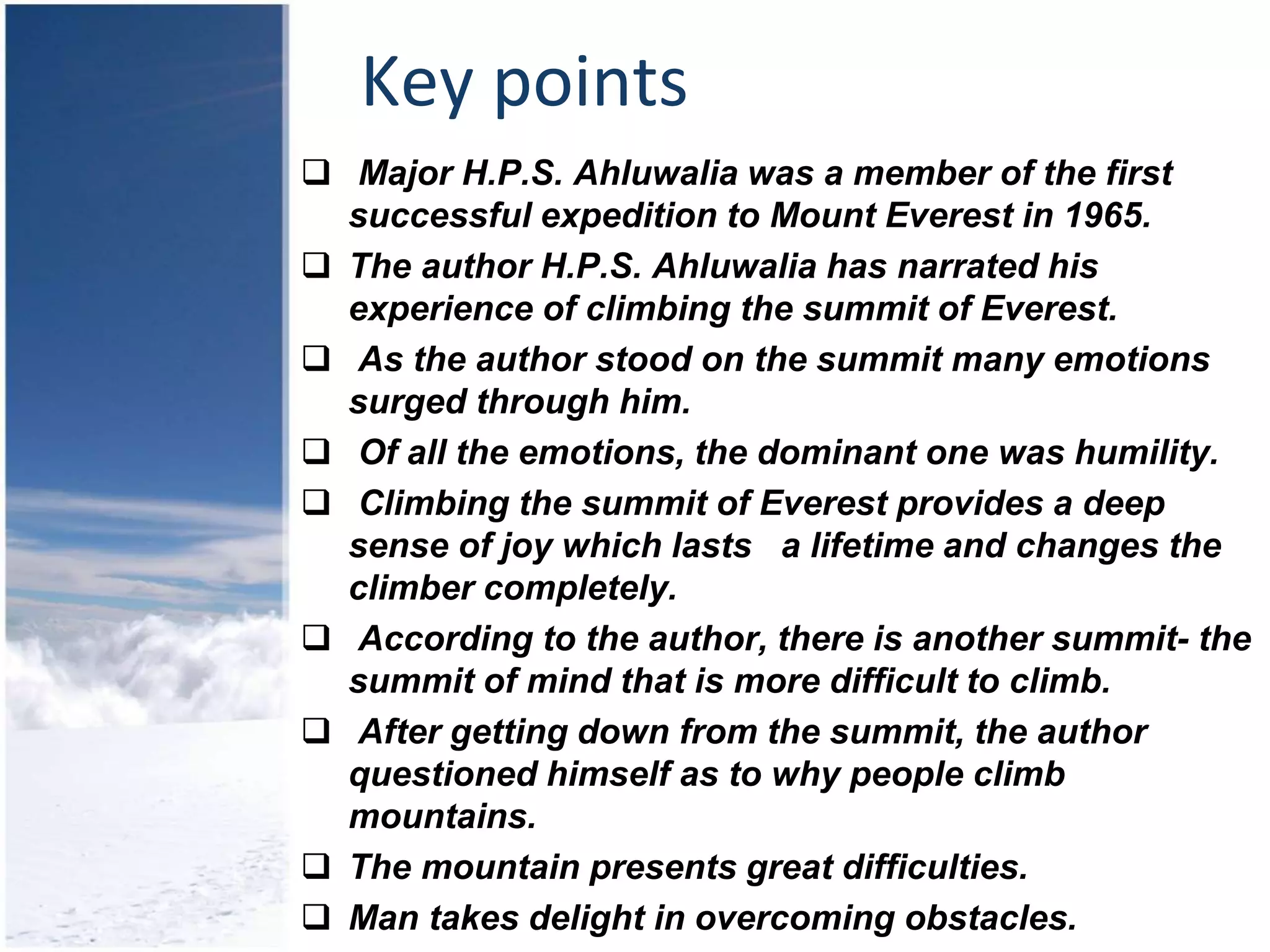 Key points
 Major H.P.S. Ahluwalia was a member of the first
successful expedition to Mount Everest in 1965.
 The author H.P.S. Ahluwalia has narrated his
experience of climbing the summit of Everest.
 As the author stood on the summit many emotions
surged through him.
 Of all the emotions, the dominant one was humility.
 Climbing the summit of Everest provides a deep
sense of joy which lasts a lifetime and changes the
climber completely.
 According to the author, there is another summit- the
summit of mind that is more difficult to climb.
 After getting down from the summit, the author
questioned himself as to why people climb
mountains.
 The mountain presents great difficulties.
 Man takes delight in overcoming obstacles.
 