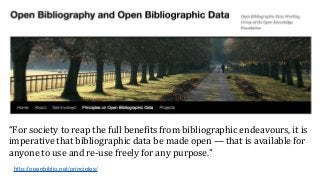 “For society to reap the full benefits from bibliographic endeavours, it is
imperative that bibliographic data be made open — that is available for
anyone to use and re-use freely for any purpose.”
http://openbiblio.net/principles/
 