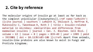 2. Cite by reference
The molecular origins of insulin go at least as far back as
the simplest unicellular [[eukaryotes]].<ref name='LeRoith'>
{{cite journal | vauthors = LeRoith D, Shiloach J, Heffron R,
Rubinovitz C, Tanenbaum R, Roth J | title = Insulin-related
material in microbes: similarities and differences from
mammalian insulins | journal = Can. J. Biochem. Cell Biol. |
volume = 63 | issue = 8 | pages = 839–49 | year = 1985 | pmid
= 3933801 | doi = 10.1139/o85-106 }}</ref> Apart from animals,
insulin-like proteins are also known to exist in Fungi and
Protista kingdoms.
 