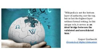 “Wikipedia is not the bottom
layer of authority, nor the top,
but in fact the highest layer
without formal vetting. In this
unique role, it serves as an
ideal bridge between the
validated and unvalidated
Web.”
Casper Grathwohl
Chronicle of Higher Education
 