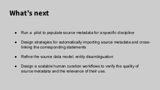 What’s next
● Run a pilot to populate source metadata for a specific discipline
● Design strategies for automatically importing source metadata and cross-
linking the corresponding statements
● Refine the source data model, entity disambiguation
● Design a scalable human curation workflows to verify the quality of
source metadata and the relevance of their use.
 