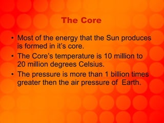 The Core Most of the energy that the Sun produces is formed in it’s core. The Core’s temperature is 10 million to 20 million degrees Celsius.  The pressure is more than 1 billion times greater then the air pressure of  Earth. 
