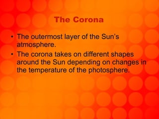 The Corona The outermost layer of the Sun’s atmosphere. The corona takes on different shapes around the Sun depending on changes in the temperature of the photosphere. 