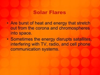 Solar Flares Are burst of heat and energy that stretch out from the corona and chromospheres into space.  Sometimes the energy disrupts satallites, interfering with TV, radio, and cell phone communication systems. 