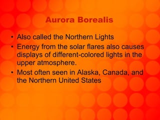Aurora Borealis Also called the Northern Lights Energy from the solar flares also causes displays of different-colored lights in the upper atmosphere. Most often seen in Alaska, Canada, and the Northern United States 