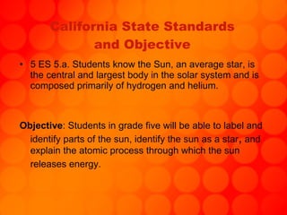 California State Standards and Objective 5 ES 5.a. Students know the Sun, an average star, is the central and largest body in the solar system and is composed primarily of hydrogen and helium. Objective : Students in grade five will be able to label and identify parts of the sun, identify the sun as a star ,  and explain the atomic process through which the sun releases energy.   