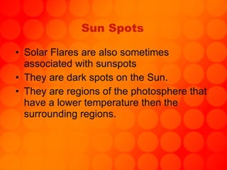 Sun Spots Solar Flares are also sometimes associated with sunspots They are dark spots on the Sun. They are regions of the photosphere that have a lower temperature then the surrounding regions. 