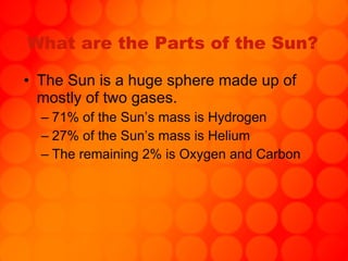 What are the Parts of the Sun? The Sun is a huge sphere made up of mostly of two gases. 71% of the Sun’s mass is Hydrogen 27% of the Sun’s mass is Helium The remaining 2% is Oxygen and Carbon 