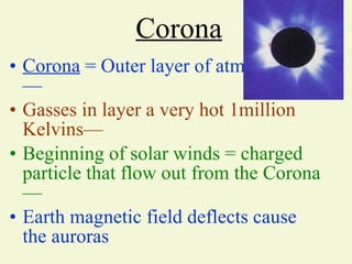 Corona Corona  = Outer layer of atmosphere— Gasses in layer a very hot 1million Kelvins— Beginning of solar winds = charged particle that flow out from the Corona— Earth magnetic field deflects cause the auroras                      