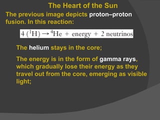 The Heart of the Sun The  helium  stays in the core; The energy is in the form of  gamma rays , which gradually lose their energy as they travel out from the core, emerging as visible light; The previous image depicts  proton–proton  fusion. In this reaction: 