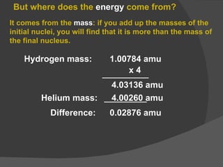 But where does the  energy  come from? It comes from the  mass : if you add up the masses of the initial nuclei, you will find that it is more than the mass of the final nucleus. Hydrogen mass:  1.00784 amu x 4 4.03136 amu Helium mass:  4.00260 amu Difference:  0.02876 amu 