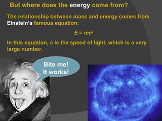 But where does the  energy  come from? The relationship between mass and energy comes from  Einstein’s  famous equation: E  =  mc 2 In this equation,  c  is the speed of light, which is a very large number. Bite me! It works! 