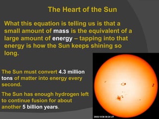 The Heart of the Sun What this equation is telling us is that a small amount of  mass  is the equivalent of a large amount of  energy  – tapping into that energy is how the Sun keeps shining so long. The Sun must convert  4.3 million tons  of matter into energy every second. The Sun has enough hydrogen left to continue fusion for about another  5 billion years . 