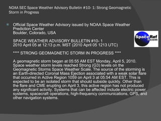 NOAA SEC Space Weather Advisory Bulletin #10- 1: Strong Geomagnetic Storm in Progress Official Space Weather Advisory issued by NOAA Space Weather Prediction Center Boulder, Colorado, USA SPACE WEATHER ADVISORY BULLETIN #10- 1 2010 April 05 at 12:13 p.m. MST (2010 April 05 1213 UTC) **** STRONG GEOMAGNETIC STORM IN PROGRESS **** A geomagnetic storm began at 05:55 AM EST Monday, April 5, 2010. Space weather storm levels reached Strong (G3) levels on the Geomagnetic Storms Space Weather Scale. The source of the storming is an Earth-directed Coronal Mass Ejection associated with a weak solar flare that occurred in Active Region 1059 on April 3 at 05:54 AM EST. This is expected to be an isolated storm that should subside quickly. Other than the flare and CME erupting on April 3, this active region has not produced any significant activity. Systems that can be affected include electric power systems, spacecraft operations, high-frequency communications, GPS, and other navigation systems. 