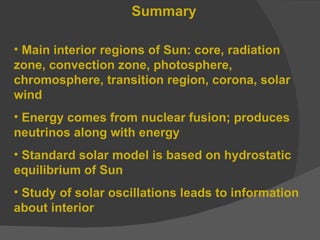 Summary Main interior regions of Sun: core, radiation zone, convection zone, photosphere, chromosphere, transition region, corona, solar wind Energy comes from nuclear fusion; produces neutrinos along with energy Standard solar model is based on hydrostatic equilibrium of Sun Study of solar oscillations leads to information about interior 