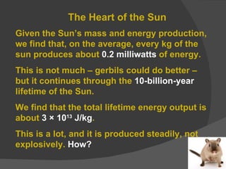 The Heart of the Sun Given the Sun’s mass and energy production, we find that, on the average, every kg of the sun produces about  0.2 milliwatts  of energy. This is not much – gerbils could do better – but it continues through the  10-billion-year  lifetime of the Sun. We find that the total lifetime energy output is about  3 × 10 13  J/kg . This is a lot, and it is produced steadily, not explosively.  How? 