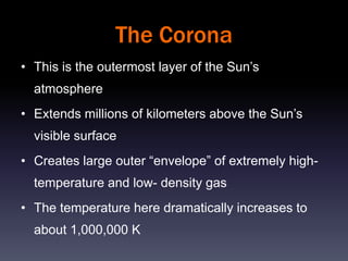 The Corona
• This is the outermost layer of the Sun’s
  atmosphere
• Extends millions of kilometers above the Sun’s
  visible surface
• Creates large outer “envelope” of extremely high-
  temperature and low- density gas
• The temperature here dramatically increases to
  about 1,000,000 K
 