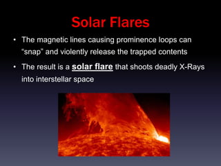 Solar Flares
• The magnetic lines causing prominence loops can
  “snap” and violently release the trapped contents
• The result is a solar flare that shoots deadly X-Rays
  into interstellar space
 