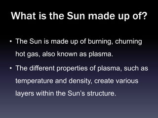 What is the Sun made up of?

• The Sun is made up of burning, churning
 hot gas, also known as plasma.

• The different properties of plasma, such as
 temperature and density, create various
 layers within the Sun’s structure.
 