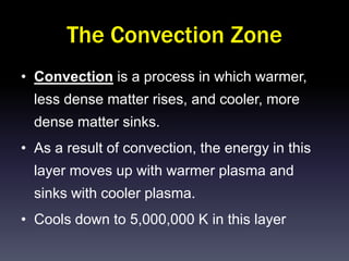 The Convection Zone
• Convection is a process in which warmer,
  less dense matter rises, and cooler, more
  dense matter sinks.
• As a result of convection, the energy in this
  layer moves up with warmer plasma and
  sinks with cooler plasma.
• Cools down to 5,000,000 K in this layer
 