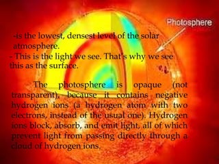 -is the lowest, densest level of the solar
 atmosphere.
- This is the light we see. That’s why we see
this as the surface.

      The photosphere is opaque (not
transparent), because it contains negative
hydrogen ions (a hydrogen atom with two
electrons, instead of the usual one). Hydrogen
ions block, absorb, and emit light, all of which
prevent light from passing directly through a
cloud of hydrogen ions.
 