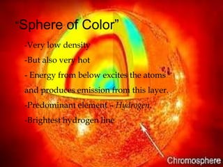 “Sphere     of Color”
 -Very low density

 -But also very hot
 - Energy from below excites the atoms
 and produces emission from this layer.
 -Predominant element – Hydrogen.
 -Brightest hydrogen line
 
