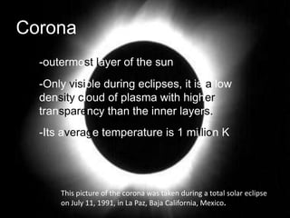 Corona
  -outermost layer of the sun
  -Only visible during eclipses, it is a low
  density cloud of plasma with higher
  transparency than the inner layers.
  -Its average temperature is 1 million K




      This picture of the corona was taken during a total solar eclipse
      on July 11, 1991, in La Paz, Baja California, Mexico.
 