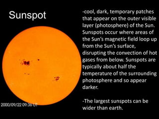 -cool, dark, temporary patches
Sunspot   that appear on the outer visible
          layer (photosphere) of the Sun.
          Sunspots occur where areas of
          the Sun’s magnetic field loop up
          from the Sun’s surface,
          disrupting the convection of hot
          gases from below. Sunspots are
          typically about half the
          temperature of the surrounding
          photosphere and so appear
          darker.

          -The largest sunspots can be
          wider than earth.
 