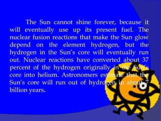 The Sun cannot shine forever, because it
will eventually use up its present fuel. The
nuclear fusion reactions that make the Sun glow
depend on the element hydrogen, but the
hydrogen in the Sun’s core will eventually run
out. Nuclear reactions have converted about 37
percent of the hydrogen originally in the Sun’s
core into helium. Astronomers estimate that the
Sun’s core will run out of hydrogen in about 7
billion years.
 