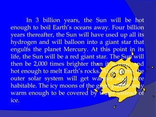 In 3 billion years, the Sun will be hot
enough to boil Earth’s oceans away. Four billion
years thereafter, the Sun will have used up all its
hydrogen and will balloon into a giant star that
engulfs the planet Mercury. At this point in its
life, the Sun will be a red giant star. The Sun will
then be 2,000 times brighter than it is now, and
hot enough to melt Earth’s rocks. At this time the
outer solar system will get warmer and more
habitable. The icy moons of the giant planets may
warm enough to be covered by water instead of
ice.
 