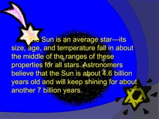 The Sun is an average star—its
size, age, and temperature fall in about
the middle of the ranges of these
properties for all stars. Astronomers
believe that the Sun is about 4.6 billion
years old and will keep shining for about
another 7 billion years.
 