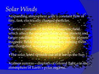 Solar Winds
 •expanding atmosphere with a constant flow of
 tiny, fast, electrically charged particles.

 •carries remnants of the Sun’s magnetic field,
 which affect the magnetic fields of the planets and
 larger satellites. The solar wind pushes the planets’
 magnetic fields away from the Sun, turning them
 into elongated, windsock shapes.

 •The solar wind spreads out as it leaves the Sun

 •causes auroras—displays of colored light—in the
 atmosphere of Earth’s polar regions.
 