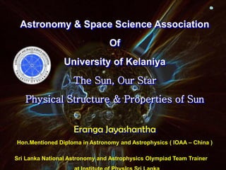 Astronomy & Space Science Association
Of
University of Kelaniya
The Sun, Our Star
Physical Structure & Properties of Sun
Eranga Jayashantha
Hon.Mentioned Diploma in Astronomy and Astrophysics ( IOAA – China )
Sri Lanka National Astronomy and Astrophysics Olympiad Team Trainer
 