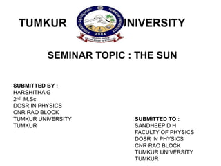 TUMKUR UNIVERSITY
SUBMITTED BY :
HARSHITHA G
2nd M.Sc
DOSR IN PHYSICS
CNR RAO BLOCK
TUMKUR UNIVERSITY
TUMKUR
SEMINAR TOPIC : THE SUN
SUBMITTED TO :
SANDHEEP D H
FACULTY OF PHYSICS
DOSR IN PHYSICS
CNR RAO BLOCK
TUMKUR UNIVERSITY
TUMKUR
 