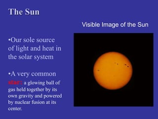Visible Image of the Sun
The Sun
•Our sole source
of light and heat in
the solar system
•A very common
star: a glowing ball of
gas held together by its
own gravity and powered
by nuclear fusion at its
center.
 