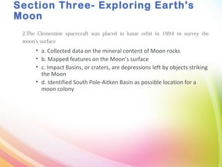 Section Three- Exploring Earth's
Moon
2.The Clementine spacecraft was placed in lunar orbit in 1994 to survey the
moon’s surface
• a. Collected data on the mineral content of Moon rocks
• b. Mapped features on the Moon’s surface
• c. Impact Basins, or craters, are depressions left by objects striking
the Moon
• d. Identified South Pole-Aitken Basin as possible location for a
moon colony
 