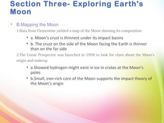 Section Three- Exploring Earth's
Moon
 B.Mapping the Moon
1.Data from Clementine yielded a map of the Moon showing its composition
• a. Moon’s crust is thinnest under its impact basins
• b. The crust on the side of the Moon facing the Earth is thinner
than on the far side
2.The Lunar Prospector was launched in 1998 to look for clues about the Moon’s
origin and makeup
• a.Showed hydrogen might exist in ice in crates at the Moon’s
poles
• b.Small, iron-rich core of the Moon supports the impact theory of
the Moon’s origin
 