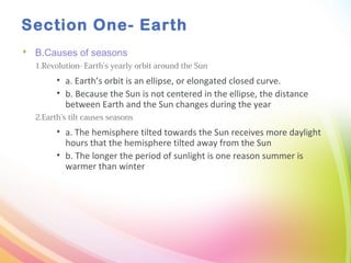 Section One- Earth
 B.Causes of seasons
1.Revolution- Earth’s yearly orbit around the Sun
• a. Earth’s orbit is an ellipse, or elongated closed curve.
• b. Because the Sun is not centered in the ellipse, the distance
between Earth and the Sun changes during the year
2.Earth’s tilt causes seasons
• a. The hemisphere tilted towards the Sun receives more daylight
hours that the hemisphere tilted away from the Sun
• b. The longer the period of sunlight is one reason summer is
warmer than winter
 