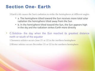 Section One- Earth
3.Earth’s tilt causes the Sun’s radiation to strike the hemispheres at different angles
• a. The hemisphere tilted toward the Sun receives more total solar
radiation the hemisphere tilted away from the Sun
• b. In the hemisphere tilted toward the Sun, the Sun appears high
in the sky and the radiation strikes Earth more directly
 C.Solstice- the day when the Sun reached its greatest distance
north or south of the equator
1.Summers solstice occurs June 21 or 22 in the northern hemisphere
2.Winter solstice occurs December 21 or 22 in the northern hemisphere
 