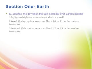 Section One- Earth
 D. Equinox- the day when the Sun is directly over Earth’s equator
1.Daylight and nighttime hours are equal all over the world
2.Vernal (Spring) equinox occurs on March 20 or 21 in the northern
hemisphere
3.Autumnal (Fall) equinox occurs on March 22 or 23 in the northern
hemisphere
 